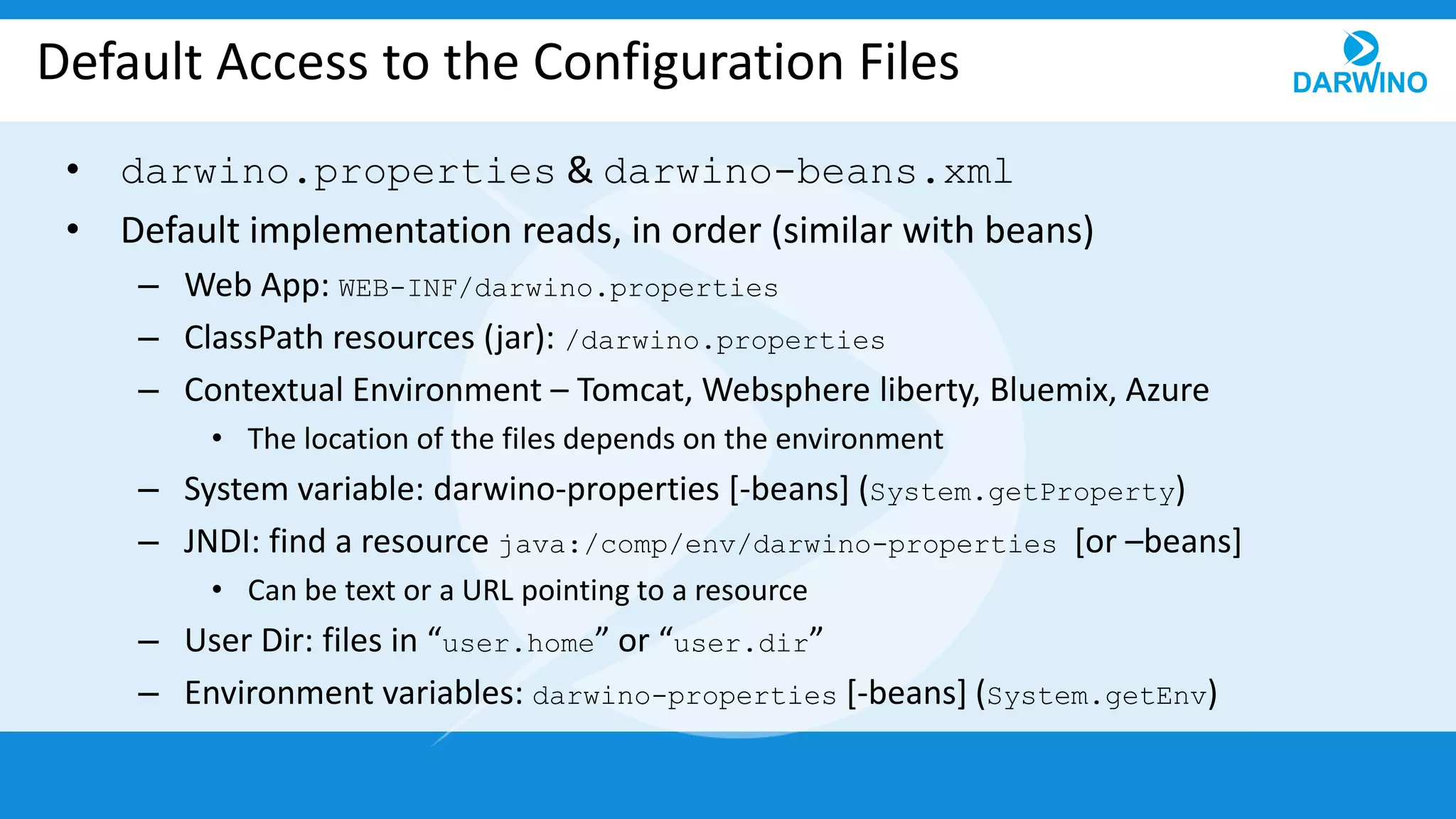Default Access to the Configuration Files
• darwino.properties & darwino-beans.xml
• Default implementation reads, in order (similar with beans)
– Web App: WEB-INF/darwino.properties
– ClassPath resources (jar): /darwino.properties
– Contextual Environment – Tomcat, Websphere liberty, Bluemix, Azure
• The location of the files depends on the environment
– System variable: darwino-properties [-beans] (System.getProperty)
– JNDI: find a resource java:/comp/env/darwino-properties [or –beans]
• Can be text or a URL pointing to a resource
– User Dir: files in “user.home” or “user.dir”
– Environment variables: darwino-properties [-beans] (System.getEnv)
 