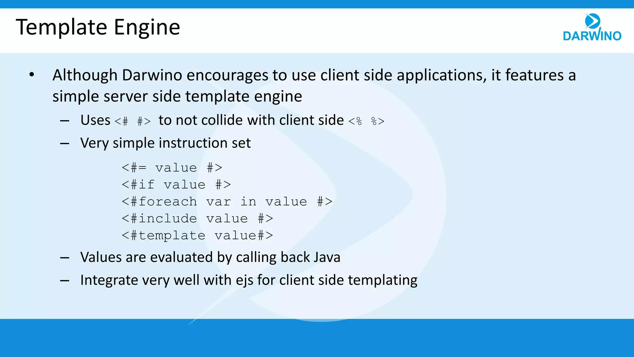 Template Engine
• Although Darwino encourages to use client side applications, it features a
simple server side template engine
– Uses <# #> to not collide with client side <% %>
– Very simple instruction set
– Values are evaluated by calling back Java
– Integrate very well with ejs for client side templating
<#= value #>
<#if value #>
<#foreach var in value #>
<#include value #>
<#template value#>
 