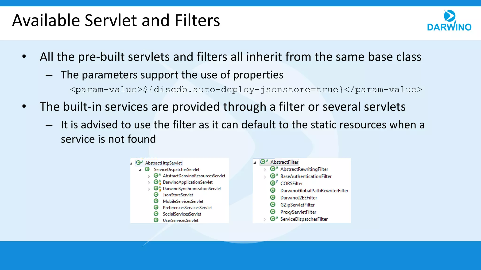 Available Servlet and Filters
• All the pre-built servlets and filters all inherit from the same base class
– The parameters support the use of properties
<param-value>${discdb.auto-deploy-jsonstore=true}</param-value>
• The built-in services are provided through a filter or several servlets
– It is advised to use the filter as it can default to the static resources when a
service is not found
 