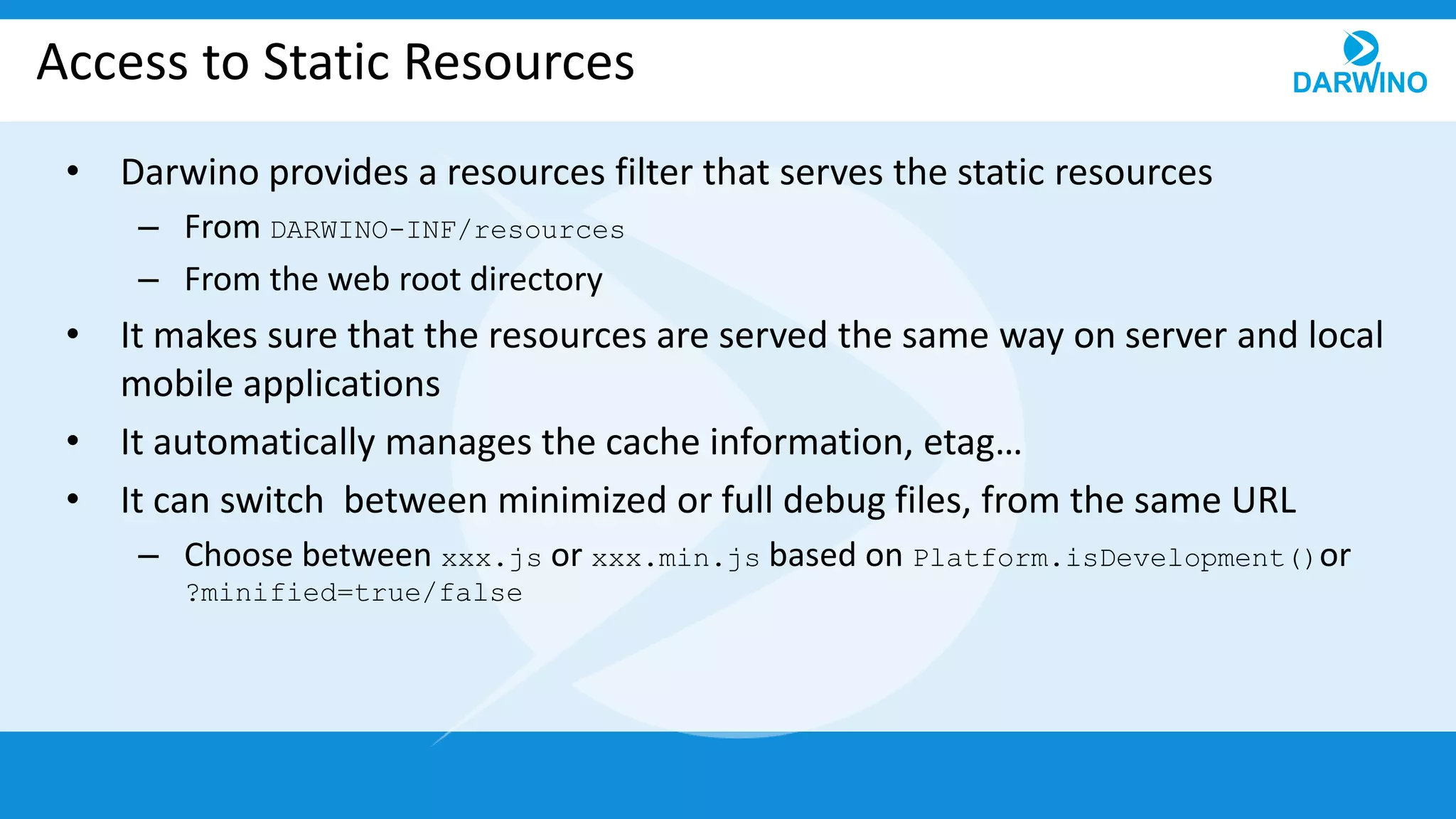 Access to Static Resources
• Darwino provides a resources filter that serves the static resources
– From DARWINO-INF/resources
– From the web root directory
• It makes sure that the resources are served the same way on server and local
mobile applications
• It automatically manages the cache information, etag…
• It can switch between minimized or full debug files, from the same URL
– Choose between xxx.js or xxx.min.js based on Platform.isDevelopment()or
?minified=true/false
 