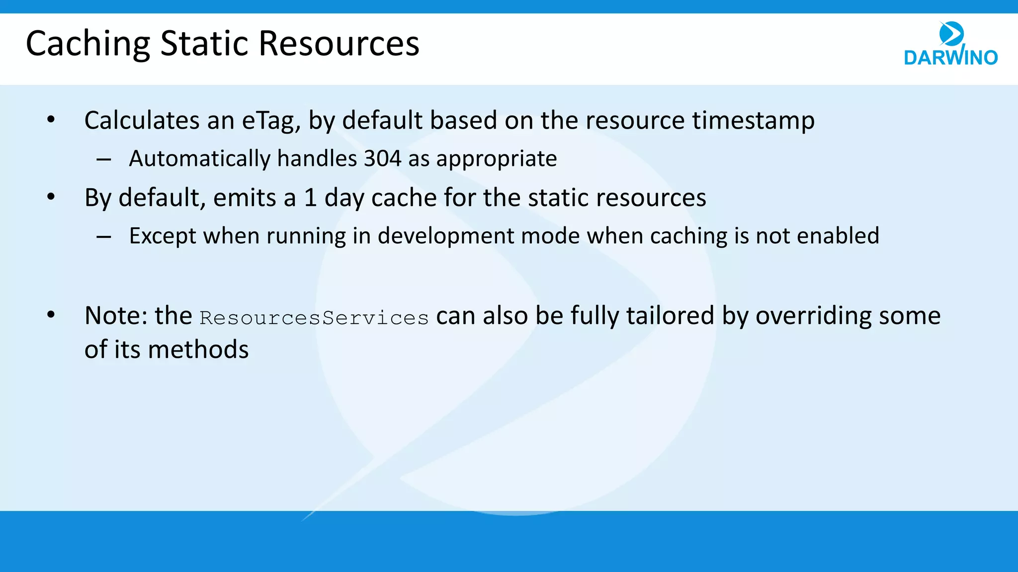 Caching Static Resources
• Calculates an eTag, by default based on the resource timestamp
– Automatically handles 304 as appropriate
• By default, emits a 1 day cache for the static resources
– Except when running in development mode when caching is not enabled
• Note: the ResourcesServices can also be fully tailored by overriding some
of its methods
 