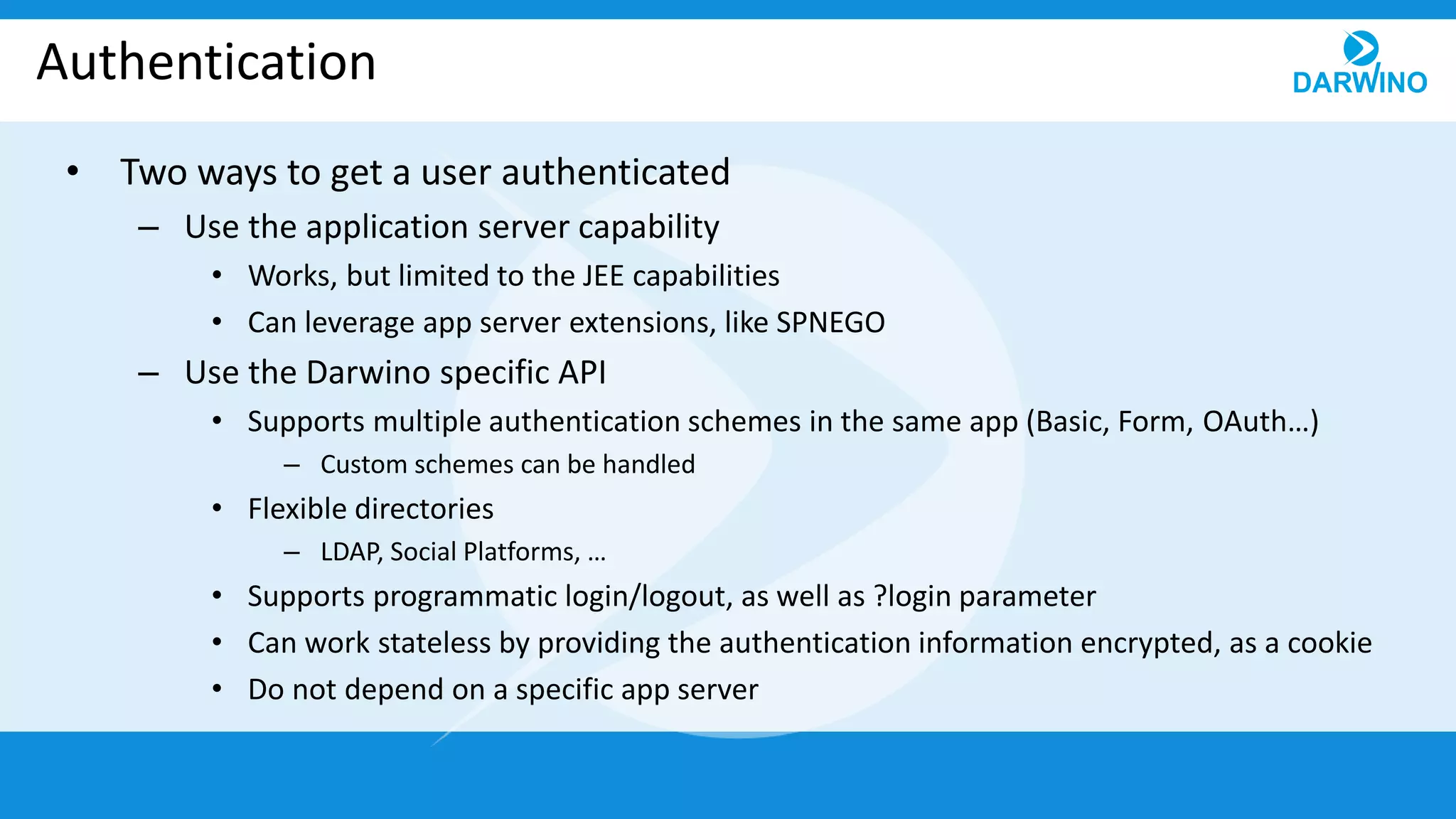 Authentication
• Two ways to get a user authenticated
– Use the application server capability
• Works, but limited to the JEE capabilities
• Can leverage app server extensions, like SPNEGO
– Use the Darwino specific API
• Supports multiple authentication schemes in the same app (Basic, Form, OAuth…)
– Custom schemes can be handled
• Flexible directories
– LDAP, Social Platforms, …
• Supports programmatic login/logout, as well as ?login parameter
• Can work stateless by providing the authentication information encrypted, as a cookie
• Do not depend on a specific app server
 