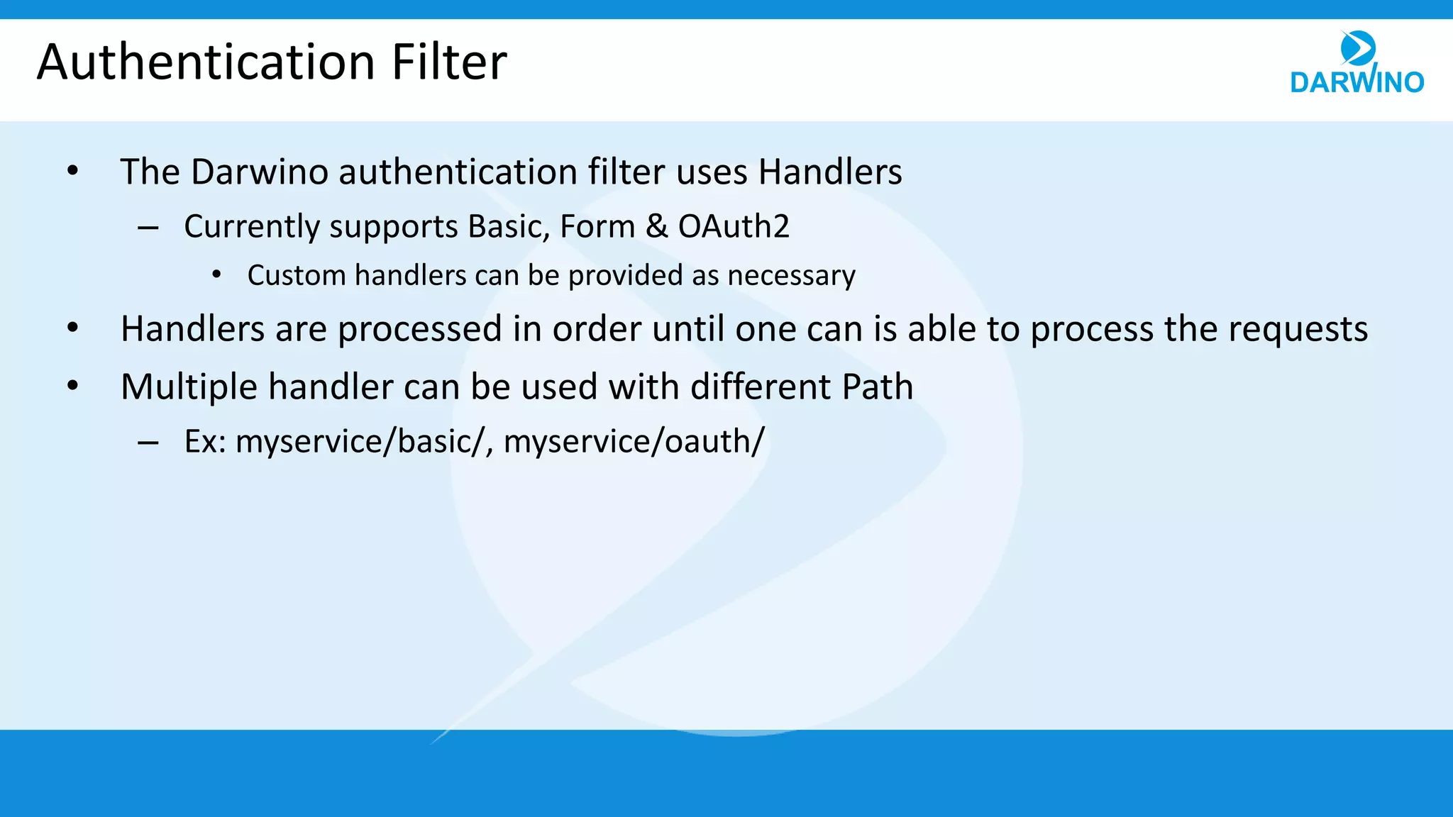 Authentication Filter
• The Darwino authentication filter uses Handlers
– Currently supports Basic, Form & OAuth2
• Custom handlers can be provided as necessary
• Handlers are processed in order until one can is able to process the requests
• Multiple handler can be used with different Path
– Ex: myservice/basic/, myservice/oauth/
 