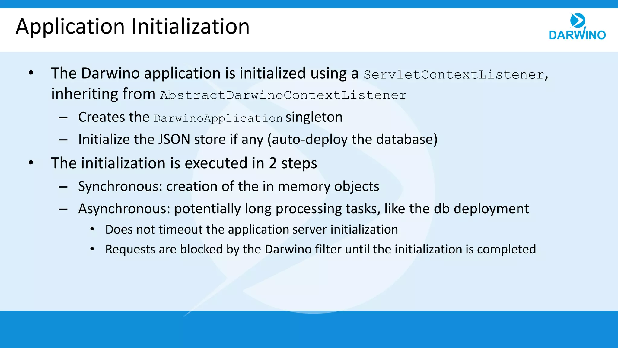 Application Initialization
• The Darwino application is initialized using a ServletContextListener,
inheriting from AbstractDarwinoContextListener
– Creates the DarwinoApplication singleton
– Initialize the JSON store if any (auto-deploy the database)
• The initialization is executed in 2 steps
– Synchronous: creation of the in memory objects
– Asynchronous: potentially long processing tasks, like the db deployment
• Does not timeout the application server initialization
• Requests are blocked by the Darwino filter until the initialization is completed
 