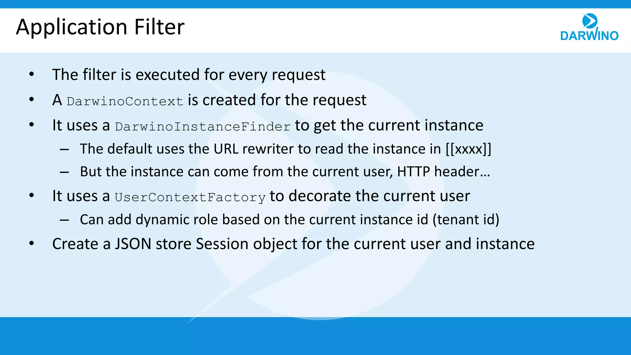 Application Filter
• The filter is executed for every request
• A DarwinoContext is created for the request
• It uses a DarwinoInstanceFinder to get the current instance
– The default uses the URL rewriter to read the instance in [[xxxx]]
– But the instance can come from the current user, HTTP header…
• It uses a UserContextFactory to decorate the current user
– Can add dynamic role based on the current instance id (tenant id)
• Create a JSON store Session object for the current user and instance
 