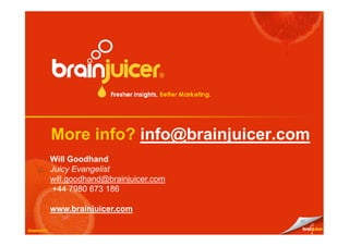 More info? info@brainjuicer.com
             Will Goodhand
             Juicy Evangelist
             will.goodhand@brainjuicer.com
              +44 7980 673 186

             www.brainjuicer.com
                                             27

March 2010
October 10
 