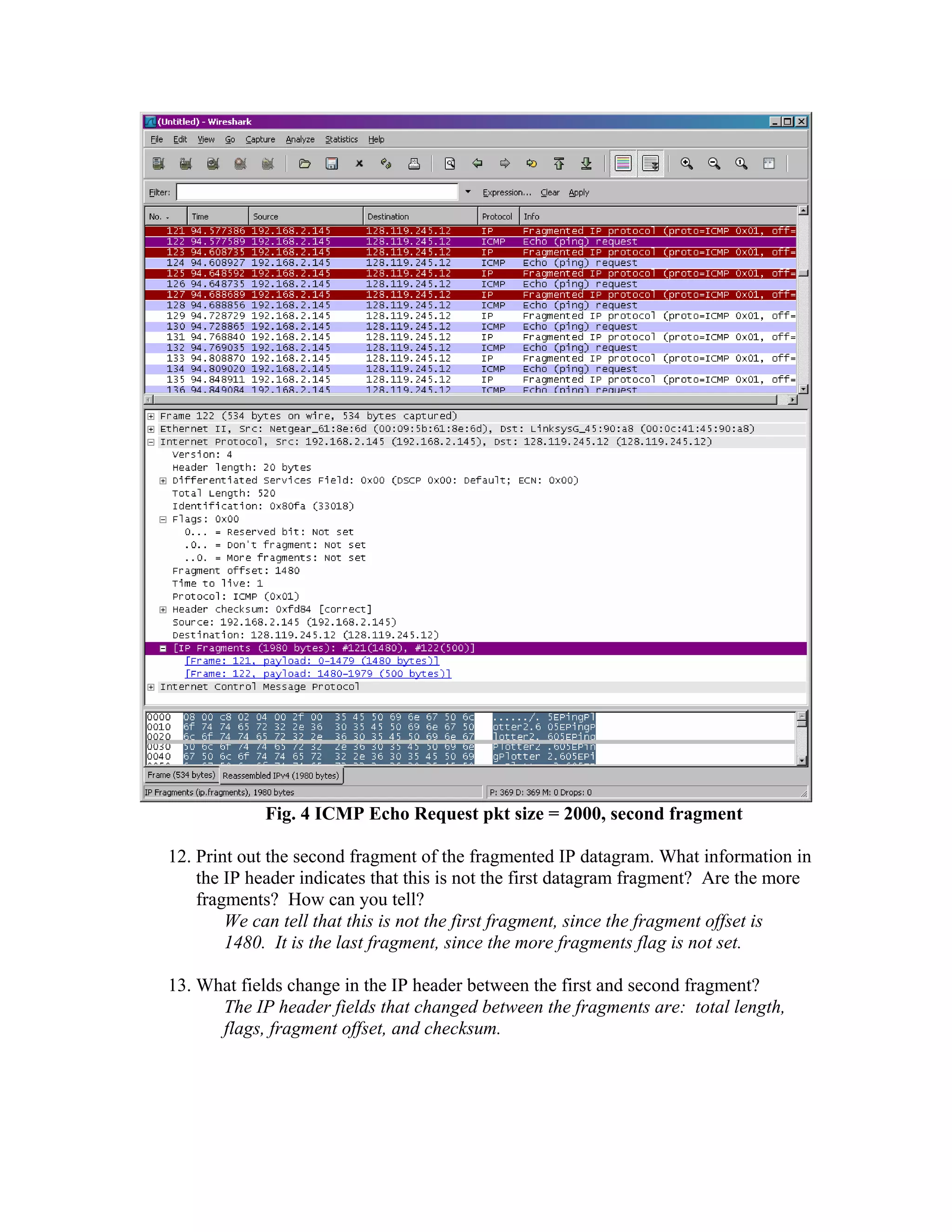 Fig. 4 ICMP Echo Request pkt size = 2000, second fragment 
12. Print out the second fragment of the fragmented IP datagram. What information in 
the IP header indicates that this is not the first datagram fragment? Are the more 
fragments? How can you tell? 
We can tell that this is not the first fragment, since the fragment offset is 
1480. It is the last fragment, since the more fragments flag is not set. 
13. What fields change in the IP header between the first and second fragment? 
The IP header fields that changed between the fragments are: total length, 
flags, fragment offset, and checksum. 
 