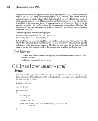 124      C Programming: Just the FAQs


         complicated and deserves some explanation. In the second argument to the strncpy() function call, the total
         length of the source_str string is calculated (using the strlen() function). Then, 13 (the number of
         characters you want to print) is subtracted from the total length of source_str. This gives the number of
         remaining characters in source_str. This number is then added to the address of source_str to give a pointer
         to an address in the source string that is 13 characters from the end of source_str. Then, for the last
         argument, the number 13 is specified to denote that 13 characters are to be copied out of the string. The
         combination of these three arguments in the second call to strncpy() sets dest_str2 equal to the last 13
         characters of source_str.
         The example program prints the following output:
         How about that! dest_str1 is now: ‘THIS IS THE’!!!
         Whoa! dest_str2 is now: ‘SOURCE STRING’!!!

         Notice that before source_str was copied to dest_str1 and dest_st2, dest_str1 and dest_str2 had to be
         initialized to null characters (0). This is because the strncpy() function does not automatically append a
         null character to the string you are copying to. Therefore, you must ensure that you have put the null
         character after the string you have copied, or else you might wind up with garbage being printed.

       Cross Reference:
               VI.1: What is the difference between a string copy (strcpy) and a memory copy (memcpy)? When
               should each be used?
               VI.9: How do you print only part of a string?


      VI.7: How can I convert a number to a string?
       Answer:
         The standard C library provides several functions for converting numbers of all formats (integers, longs,
         floats, and so on) to strings and vice versa. One of these functions, itoa(), is used here to illustrate how an
         integer is converted to a string:
         #include <stdio.h>
         #include <stdlib.h>

         void main(void);

         void main(void)
         {

               int num = 100;
               char str[25];

               itoa(num, str, 10);

               printf(“The number ‘num’ is %d and the string ‘str’ is %s.n”,
                           num, str);

         }
 