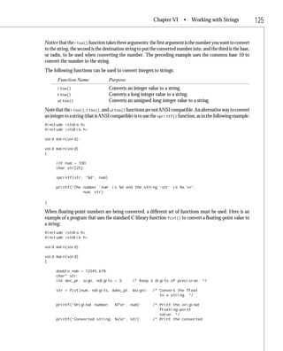 Chapter VI       • Working with Strings                 125

Notice that the itoa() function takes three arguments: the first argument is the number you want to convert
to the string, the second is the destination string to put the converted number into, and the third is the base,
or radix, to be used when converting the number. The preceding example uses the common base 10 to
convert the number to the string.
The following functions can be used to convert integers to strings:
       Function Name               Purpose
       itoa()                      Converts an integer value to a string.
       ltoa()                      Converts a long integer value to a string.
       ultoa()                     Converts an unsigned long integer value to a string.
Note that the itoa(), ltoa(), and ultoa() functions are not ANSI compatible. An alternative way to convert
an integer to a string (that is ANSI compatible) is to use the sprintf() function, as in the following example:
#include <stdio.h>
#include <stdlib.h>

void main(void);

void main(void)
{

      int num = 100;
      char str[25];

      sprintf(str, “%d”, num);

      printf(“The number ‘num’ is %d and the string ‘str’ is %s.n”,
                  num, str);

}

When floating-point numbers are being converted, a different set of functions must be used. Here is an
example of a program that uses the standard C library function fcvt() to convert a floating-point value to
a string:
#include <stdio.h>
#include <stdlib.h>

void main(void);

void main(void)
{

      double num = 12345.678;
      char* str;
      int dec_pl, sign, ndigits = 3;            /* Keep 3 digits of precision. */

      str = fcvt(num, ndigits, &dec_pl, &sign);            /* Convert the float
                                                              to a string. */

      printf(“Original number:        %fn”, num);         /* Print the original
                                                              floating-point
                                                              value. */
      printf(“Converted string: %sn”, str);               /* Print the converted
 