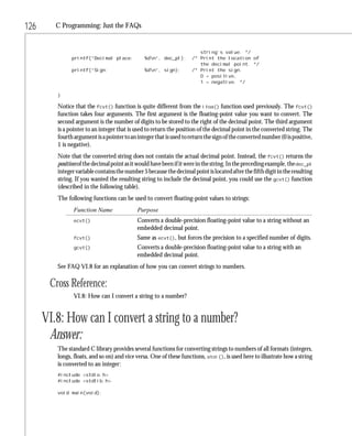 126      C Programming: Just the FAQs


                                                                        string’s value. */
               printf(“Decimal place:          %dn”, dec_pl);       /* Print the location of
                                                                        the decimal point. */
               printf(“Sign:                   %dn”, sign);         /* Print the sign.
                                                                        0 = positive,
                                                                        1 = negative. */

         }

         Notice that the fcvt() function is quite different from the itoa() function used previously. The fcvt()
         function takes four arguments. The first argument is the floating-point value you want to convert. The
         second argument is the number of digits to be stored to the right of the decimal point. The third argument
         is a pointer to an integer that is used to return the position of the decimal point in the converted string. The
         fourth argument is a pointer to an integer that is used to return the sign of the converted number (0 is positive,
         1 is negative).
         Note that the converted string does not contain the actual decimal point. Instead, the fcvt() returns the
         position of the decimal point as it would have been if it were in the string. In the preceding example, the dec_pl
         integer variable contains the number 5 because the decimal point is located after the fifth digit in the resulting
         string. If you wanted the resulting string to include the decimal point, you could use the gcvt() function
         (described in the following table).
         The following functions can be used to convert floating-point values to strings:
                Function Name               Purpose
                ecvt()                      Converts a double-precision floating-point value to a string without an
                                            embedded decimal point.
                fcvt()                      Same as ecvt(), but forces the precision to a specified number of digits.
                gcvt()                      Converts a double-precision floating-point value to a string with an
                                            embedded decimal point.
         See FAQ VI.8 for an explanation of how you can convert strings to numbers.

       Cross Reference:
                VI.8: How can I convert a string to a number?


      VI.8: How can I convert a string to a number?
       Answer:
         The standard C library provides several functions for converting strings to numbers of all formats (integers,
         longs, floats, and so on) and vice versa. One of these functions, atoi(), is used here to illustrate how a string
         is converted to an integer:
         #include <stdio.h>
         #include <stdlib.h>

         void main(void);
 