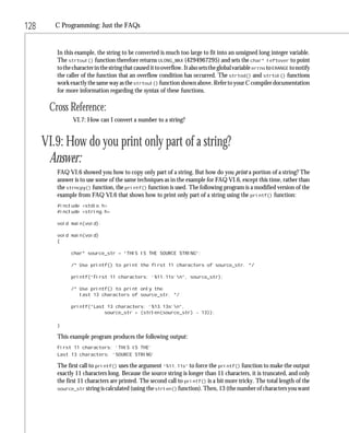 128      C Programming: Just the FAQs


         In this example, the string to be converted is much too large to fit into an unsigned long integer variable.
         The strtoul() function therefore returns ULONG_MAX (4294967295) and sets the char* leftover to point
         to the character in the string that caused it to overflow. It also sets the global variable errno to ERANGE to notify
         the caller of the function that an overflow condition has occurred. The strtod() and strtol() functions
         work exactly the same way as the strtoul() function shown above. Refer to your C compiler documentation
         for more information regarding the syntax of these functions.

       Cross Reference:
                VI.7: How can I convert a number to a string?


      VI.9: How do you print only part of a string?
       Answer:
         FAQ VI.6 showed you how to copy only part of a string. But how do you print a portion of a string? The
         answer is to use some of the same techniques as in the example for FAQ VI.6, except this time, rather than
         the strncpy() function, the printf() function is used. The following program is a modified version of the
         example from FAQ VI.6 that shows how to print only part of a string using the printf() function:
         #include <stdio.h>
         #include <string.h>

         void main(void);

         void main(void)
         {

               char* source_str = “THIS IS THE SOURCE STRING”;

               /* Use printf() to print the first 11 characters of source_str. */

               printf(“First 11 characters: ‘%11.11s’n”, source_str);

               /* Use printf() to print only the
                  last 13 characters of source_str. */

               printf(“Last 13 characters: ‘%13.13s’n”,
                           source_str + (strlen(source_str) - 13));

         }

         This example program produces the following output:
         First 11 characters: ‘THIS IS THE’
         Last 13 characters: ‘SOURCE STRING’

         The first call to printf() uses the argument “%11.11s” to force the printf() function to make the output
         exactly 11 characters long. Because the source string is longer than 11 characters, it is truncated, and only
         the first 11 characters are printed. The second call to printf() is a bit more tricky. The total length of the
         source_str string is calculated (using the strlen() function). Then, 13 (the number of characters you want
 