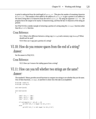 Chapter VI      • Working with Strings                 129

   to print) is subtracted from the total length of source_str. This gives the number of remaining characters
   in source_str. This number is then added to the address of source_str to give a pointer to an address in
   the source string that is 13 characters from the end of source_str. By using the argument “%13.13s”, the
   program forces the output to be exactly 13 characters long, and thus the last 13 characters of the string are
   printed.
   See FAQ VI.6 for a similar example of extracting a portion of a string using the strncpy() function rather
   than the printf() function.

 Cross Reference:
         VI.1: What is the difference between a string copy (strcpy) and a memory copy (memcpy)? When
         should each be used?
         VI.6: How can I copy just a portion of a string?


VI.10: How do you remove spaces from the end of a string?
 Answer:
   See the answer to FAQ VI.2.

 Cross Reference:
         VI.2: How can I remove the trailing spaces from a string?


VI.11: How can you tell whether two strings are the same?
 Answer:
   The standard C library provides several functions to compare two strings to see whether they are the same.
   One of these functions, strcmp(), is used here to show how this task is accomplished:
   #include <stdio.h>
   #include <string.h>

   void main(void);

   void main(void)
   {

         char* str_1 = “abc”;
         char* str_2 = “abc”;
         char* str_3 = “ABC”;

         if (strcmp(str_1, str_2) == 0)
              printf(“str_1 is equal to str_2.n”);
         else
              printf(“str_1 is not equal to str_2.n”);
 