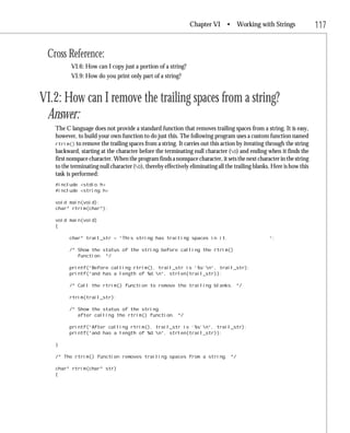 Chapter VI       • Working with Strings                  117

 Cross Reference:
          VI.6: How can I copy just a portion of a string?
          VI.9: How do you print only part of a string?


VI.2: How can I remove the trailing spaces from a string?
 Answer:
   The C language does not provide a standard function that removes trailing spaces from a string. It is easy,
   however, to build your own function to do just this. The following program uses a custom function named
   rtrim() to remove the trailing spaces from a string. It carries out this action by iterating through the string
   backward, starting at the character before the terminating null character (0) and ending when it finds the
   first nonspace character. When the program finds a nonspace character, it sets the next character in the string
   to the terminating null character (0), thereby effectively eliminating all the trailing blanks. Here is how this
   task is performed:
   #include <stdio.h>
   #include <string.h>

   void main(void);
   char* rtrim(char*);

   void main(void)
   {

         char* trail_str = “This string has trailing spaces in it.                                “;

         /* Show the status of the string before calling the rtrim()
            function. */

         printf(“Before calling rtrim(), trail_str is ‘%s’n”, trail_str);
         printf(“and has a length of %d.n”, strlen(trail_str));

         /* Call the rtrim() function to remove the trailing blanks. */

         rtrim(trail_str);

         /* Show the status of the string
            after calling the rtrim() function. */

         printf(“After calling rtrim(), trail_str is ‘%s’n”, trail_str);
         printf(“and has a length of %d.n”, strlen(trail_str));

   }

   /* The rtrim() function removes trailing spaces from a string. */

   char* rtrim(char* str)
   {
 