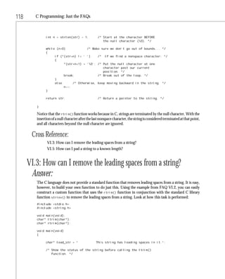 118      C Programming: Just the FAQs



               int n = strlen(str) - 1;            /* Start at the character BEFORE
                                                      the null character (0). */

               while (n>0)            /* Make sure we don’t go out of bounds... */
               {
                    if (*(str+n) != ‘ ‘)    /* If we find a nonspace character: */
                    {
                         *(str+n+1) = ‘0’; /* Put the null character at one
                                               character past our current
                                               position. */
                         break;             /* Break out of the loop. */
                    }
                    else      /* Otherwise, keep moving backward in the string. */
                         n--;
               }

               return str;                         /* Return a pointer to the string. */

         }

         Notice that the rtrim() function works because in C, strings are terminated by the null character. With the
         insertion of a null character after the last nonspace character, the string is considered terminated at that point,
         and all characters beyond the null character are ignored.

       Cross Reference:
                VI.3: How can I remove the leading spaces from a string?
                VI.5: How can I pad a string to a known length?


      VI.3: How can I remove the leading spaces from a string?
       Answer:
         The C language does not provide a standard function that removes leading spaces from a string. It is easy,
         however, to build your own function to do just this. Using the example from FAQ VI.2, you can easily
         construct a custom function that uses the rtrim() function in conjunction with the standard C library
         function strrev() to remove the leading spaces from a string. Look at how this task is performed:
         #include <stdio.h>
         #include <string.h>

         void main(void);
         char* ltrim(char*);
         char* rtrim(char*);

         void main(void)
         {

               char* lead_str = “                 This string has leading spaces in it.”;

               /* Show the status of the string before calling the ltrim()
                  function. */
 