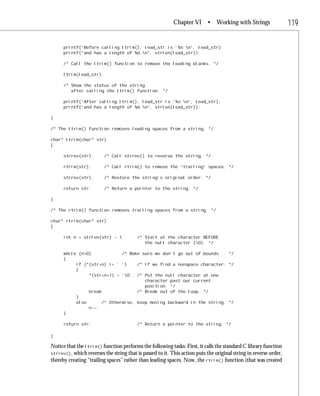 Chapter VI       • Working with Strings                 119

      printf(“Before calling ltrim(), lead_str is ‘%s’n”, lead_str);
      printf(“and has a length of %d.n”, strlen(lead_str));

      /* Call the ltrim() function to remove the leading blanks. */

      ltrim(lead_str);

      /* Show the status of the string
         after calling the ltrim() function. */

      printf(“After calling ltrim(), lead_str is ‘%s’n”, lead_str);
      printf(“and has a length of %d.n”, strlen(lead_str));

}

/* The ltrim() function removes leading spaces from a string. */

char* ltrim(char* str)
{

      strrev(str);       /* Call strrev() to reverse the string. */

      rtrim(str);        /* Call rtrim() to remove the “trailing” spaces. */

      strrev(str);       /* Restore the string’s original order. */

      return str;        /* Return a pointer to the string. */

}

/* The rtrim() function removes trailing spaces from a string. */

char* rtrim(char* str)
{

      int n = strlen(str) - 1;           /* Start at the character BEFORE
                                            the null character (0). */

      while (n>0)            /* Make sure we don’t go out of bounds... */
      {
           if (*(str+n) != ‘ ‘)    /* If we find a nonspace character: */
           {
                *(str+n+1) = ‘0’; /* Put the null character at one
                                      character past our current
                                      position. */
                break;             /* Break out of the loop. */
           }
           else      /* Otherwise, keep moving backward in the string. */
                n--;
      }

      return str;                        /* Return a pointer to the string. */

}

Notice that the ltrim() function performs the following tasks: First, it calls the standard C library function
strrev(), which reverses the string that is passed to it. This action puts the original string in reverse order,
thereby creating “trailing spaces” rather than leading spaces. Now, the rtrim() function (that was created
 