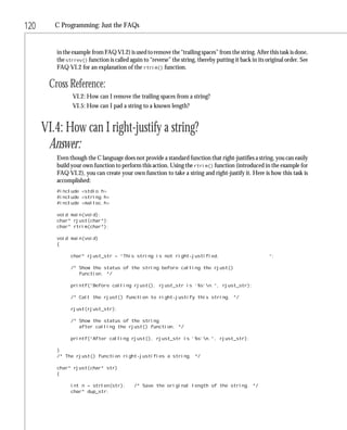 120      C Programming: Just the FAQs


         in the example from FAQ VI.2) is used to remove the “trailing spaces” from the string. After this task is done,
         the strrev() function is called again to “reverse” the string, thereby putting it back in its original order. See
         FAQ VI.2 for an explanation of the rtrim() function.

       Cross Reference:
                VI.2: How can I remove the trailing spaces from a string?
                VI.5: How can I pad a string to a known length?


      VI.4: How can I right-justify a string?
       Answer:
         Even though the C language does not provide a standard function that right-justifies a string, you can easily
         build your own function to perform this action. Using the rtrim() function (introduced in the example for
         FAQ VI.2), you can create your own function to take a string and right-justify it. Here is how this task is
         accomplished:
         #include <stdio.h>
         #include <string.h>
         #include <malloc.h>

         void main(void);
         char* rjust(char*);
         char* rtrim(char*);

         void main(void)
         {

               char* rjust_str = “This string is not right-justified.                                   “;

               /* Show the status of the string before calling the rjust()
                  function. */

               printf(“Before calling rjust(), rjust_str is ‘%s’n.”, rjust_str);

               /* Call the rjust() function to right-justify this string. */

               rjust(rjust_str);

               /* Show the status of the string
                  after calling the rjust() function. */

               printf(“After calling rjust(), rjust_str is ‘%s’n.”, rjust_str);

         }
         /* The rjust() function right-justifies a string. */

         char* rjust(char* str)
         {

               int n = strlen(str);        /* Save the original length of the string. */
               char* dup_str;
 