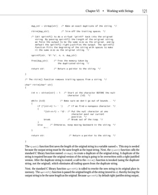 Chapter VI       • Working with Strings                 121


      dup_str = strdup(str);       /* Make an exact duplicate of the string. */

      rtrim(dup_str);              /* Trim off the trailing spaces. */

      /* Call sprintf() to do a virtual “printf” back into the original
         string. By passing sprintf() the length of the original string,
         we force the output to be the same size as the original, and by
         default the sprintf() right-justifies the output. The sprintf()
         function fills the beginning of the string with spaces to make
         it the same size as the original string. */

      sprintf(str, “%*.*s”, n, n, dup_str);

      free(dup_str);        /* Free the memory taken by
                               the duplicated string. */

      return str;           /* Return a pointer to the string. */

}

/* The rtrim() function removes trailing spaces from a string. */

char* rtrim(char* str)
{

      int n = strlen(str) - 1;        /* Start at the character BEFORE the null
                                         character (0). */

      while (n>0)            /* Make sure we don’t go out of bounds... */
      {
           if (*(str+n) != ‘ ‘)    /* If we find a nonspace character: */
           {
                *(str+n+1) = ‘0’; /* Put the null character at one
                                      character past our current
                                      position. */
                break;             /* Break out of the loop. */
           }
           else      /* Otherwise, keep moving backward in the string. */
                n--;
      }

      return str;                          /* Return a pointer to the string. */

}

The rjust() function first saves the length of the original string in a variable named n. This step is needed
because the output string must be the same length as the input string. Next, the rjust() function calls the
standard C library function named strdup() to create a duplicate of the original string. A duplicate of the
string is required because the original version of the string is going to be overwritten with a right-justified
version. After the duplicate string is created, a call to the rtrim() function is invoked (using the duplicate
string, not the original), which eliminates all trailing spaces from the duplicate string.
Next, the standard C library function sprintf() is called to rewrite the new string to its original place in
memory. The sprintf() function is passed the original length of the string (stored in n), thereby forcing the
output string to be the same length as the original. Because sprintf() by default right-justifies string output,
 
