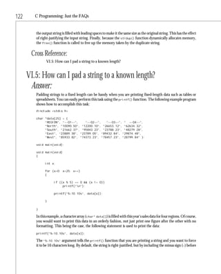 122      C Programming: Just the FAQs


         the output string is filled with leading spaces to make it the same size as the original string. This has the effect
         of right-justifying the input string. Finally, because the strdup() function dynamically allocates memory,
         the free() function is called to free up the memory taken by the duplicate string.

       Cross Reference:
                VI.5: How can I pad a string to a known length?


      VI.5: How can I pad a string to a known length?
       Answer:
         Padding strings to a fixed length can be handy when you are printing fixed-length data such as tables or
         spreadsheets. You can easily perform this task using the printf() function. The following example program
         shows how to accomplish this task:
         #include <stdio.h>

         char *data[25] = {
              “REGION”, “--Q1--”,    “--Q2--”,   “--Q3--”, “ --Q4--”,
              “North”, “10090.50”, “12200.10”, “26653.12”, “62634.32”,
              “South”, “21662.37”, “95843.23”, “23788.23”, “48279.28”,
              “East”, “23889.38”, “23789.05”, “89432.84”, “29874.48”,
              “West”, “85933.82”, “74373.23”, “78457.23”, “28799.84” };

         void main(void);

         void main(void)
         {

               int x;

               for (x=0; x<25; x++)
               {

                     if ((x % 5) == 0 && (x != 0))
                          printf(“n”);

                     printf(“%-10.10s”, data[x]);

               }

         }

         In this example, a character array (char* data[]) is filled with this year’s sales data for four regions. Of course,
         you would want to print this data in an orderly fashion, not just print one figure after the other with no
         formatting. This being the case, the following statement is used to print the data:
         printf(“%-10.10s”, data[x]);

         The “%-10.10s” argument tells the printf() function that you are printing a string and you want to force
         it to be 10 characters long. By default, the string is right-justified, but by including the minus sign (–) before
 
