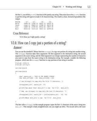 Chapter VI       • Working with Strings                  123

   the first 10, you tell the printf() function to left-justify your string. This action forces the printf() function
   to pad the string with spaces to make it 10 characters long. The result is a clean, formatted spreadsheet-like
   output:
   REGION        --Q1--      --Q2--       --Q3--       --Q4--
   North        10090.50     12200.10    26653.12     62634.32
   South        21662.37     95843.23    23788.23     48279.28
   East         23889.38     23789.05    89432.84     29874.48
   West         85933.82     74373.23    78457.23     28799.84


 Cross Reference:
          VI.4: How can I right-justify a string?


VI.6: How can I copy just a portion of a string?
 Answer:
   You can use the standard C library function strncpy() to copy one portion of a string into another string.
   The strncpy() function takes three arguments: the first argument is the destination string, the second
   argument is the source string, and the third argument is an integer representing the number of characters
   you want to copy from the source string to the destination string. For example, consider the following
   program, which uses the strncpy() function to copy portions of one string to another:
   #include <stdio.h>
   #include <string.h>

   void main(void);

   void main(void)
   {

          char* source_str = “THIS IS THE SOURCE STRING”;
          char dest_str1[40] = {0}, dest_str2[40] = {0};

          /* Use strncpy() to copy only the first 11 characters. */

          strncpy(dest_str1, source_str, 11);

          printf(“How about that! dest_str1 is now: ‘%s’!!!n”, dest_str1);

          /* Now, use strncpy() to copy only the last 13 characters. */

          strncpy(dest_str2, source_str + (strlen(source_str) - 13), 13);

          printf(“Whoa! dest_str2 is now: ‘%s’!!!n”, dest_str2);

   }

   The first call to strncpy() in this example program copies the first 11 characters of the source string into
   dest_str1. This example is fairly straightforward, one you might use often. The second call is a bit more
 