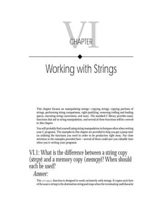 Chapter VI      • Working with Strings        115




                           VI     CHAPTER


           Working with Strings


   This chapter focuses on manipulating strings—copying strings, copying portions of
   strings, performing string comparisons, right-justifying, removing trailing and leading
   spaces, executing string conversions, and more. The standard C library provides many
   functions that aid in string manipulation, and several of these functions will be covered
   in this chapter.
   You will probably find yourself using string manipulation techniques often when writing
   your C programs. The examples in this chapter are provided to help you get a jump-start
   on utilizing the functions you need in order to be productive right away. Pay close
   attention to the examples provided here—several of them could save you valuable time
   when you’re writing your programs.


VI.1: What is the difference between a string copy
(strcpy) and a memory copy (memcpy)? When should
each be used?
   Answer:
   The strcpy() function is designed to work exclusively with strings. It copies each byte
   of the source string to the destination string and stops when the terminating null character
 