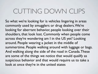CUTTING DOWN CLIPS
So what were looking for is vehicles lingering in areas
commonly used by smugglers or drug dealers. Were
looking for aberrant behavior, people looking over their
shoulders, that look lost. Commonly when people come
across theyre wondering am I in the US yet? Looking
around. People wearing a jacket in the middle of
summertime. People walking around with luggage or bags.
And walking along the side of the road in Canada. These
are some of the things we notice that would qualify as
suspicious behavior and that would require us to take a
look at once theyre in the united states
 