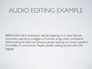 AUDIO EDITING EXAMPLE


BERMUDEZ: Were looking for vehicles lingering in, in areas that are
commonly used by, by smugglers of humans, drugs, other contraband.
Were looking for aberrant behavior, people wearing you know a jacket in
the middle of summertime. People, people walking around with, with
luggage.
 