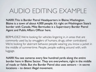 AUDIO EDITING EXAMPLE
NARR: This is Border Patrol Headquarters in Blaine, Washington.
Blaine is a town of about 4,000 people. Its right on Washington States
border with Canada. Mike Bermudez is a Supervisory Border Patrol
Agent and Public Affairs Of?cer here.

BERMUDEZ: Were looking for vehicles lingering in, in areas that are
commonly used by, by smugglers of humans, drugs, other contraband.
Were looking for aberrant behavior, people wearing you know a jacket in
the middle of summertime. People, people walking around with, with
luggage.

NARR:You see cameras every few hundred yards along the entire
border here in Blaine Sector. They are everywhere, right in the middle
of roads or ?elds. But the Border Patrol also uses sensors C in secret
locations C to detect illegal movement.
 