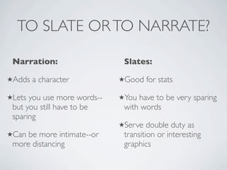 TO SLATE OR TO NARRATE?

 Narration:                   Slates:

Adds   a character          Good    for stats

Lets you use more words--   You have to be very sparing
 but you still have to be     with words
 sparing
                             Serve   double duty as
Can be more intimate--or     transition or interesting
 more distancing              graphics
 