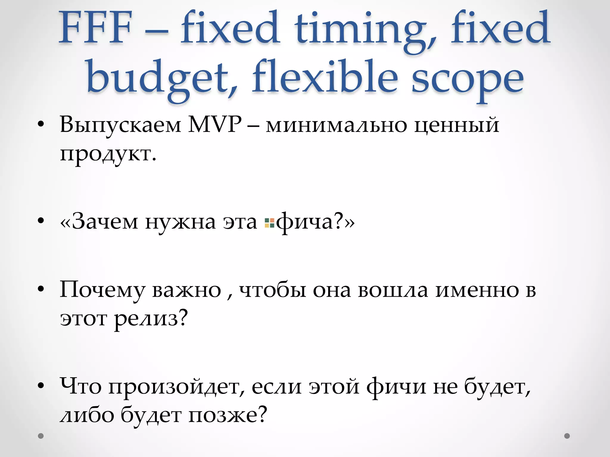 FFF – fixed timing, fixed
budget, flexible scope
• Выпускаем MVP – минимально ценный
продукт.
• «Зачем нужна эта фича?»
• Почему важно , чтобы она вошла именно в
этот релиз?
• Что произойдет, если этой фичи не будет,
либо будет позже?
 