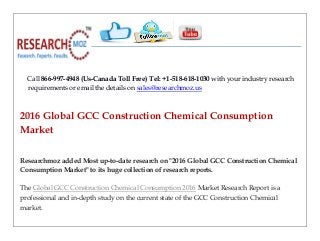 Call 866-997-4948 (Us-Canada Toll Free) Tel: +1-518-618-1030 with your industry research
requirements or email the details on sales@researchmoz.us
2016 Global GCC Construction Chemical Consumption
Market
Researchmoz added Most up-to-date research on "2016 Global GCC Construction Chemical
Consumption Market" to its huge collection of research reports.
The Global GCC Construction Chemical Consumption 2016 Market Research Report is a
professional and in-depth study on the current state of the GCC Construction Chemical
market.
 