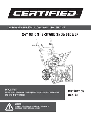 IMPORTANT:
Please read this manual carefully before operating this snowblower
and save it for reference.
INSTRUCTION
MANUAL
24" (61 CM) 2-STAGE SNOWBLOWER
model number 060-3740-6 | Contact us: 1-844-428-7277
WARNING
MACHINE IS WITHOUT ENGINE OIL, PROPERLY FILL ENGINE OIL
PRIOR TO USE TO PREVENT ENGINE DAMAGE.
 