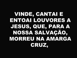 VINDE, CANTAI E
ENTOAI LOUVORES A
JESUS, QUE, PARA A
NOSSA SALVAÇÃO,
MORREU NA AMARGA
CRUZ,
 