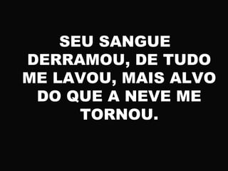 SEU SANGUE
DERRAMOU, DE TUDO
ME LAVOU, MAIS ALVO
DO QUE A NEVE ME
TORNOU.
 