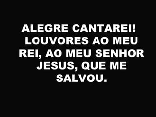 ALEGRE CANTAREI!
LOUVORES AO MEU
REI, AO MEU SENHOR
JESUS, QUE ME
SALVOU.
 