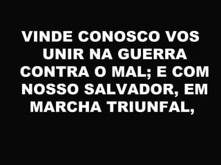 VINDE CONOSCO VOS
UNIR NA GUERRA
CONTRA O MAL; E COM
NOSSO SALVADOR, EM
MARCHA TRIUNFAL,
 