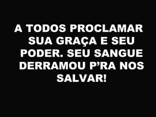 A TODOS PROCLAMAR
SUA GRAÇA E SEU
PODER. SEU SANGUE
DERRAMOU P’RA NOS
SALVAR!
 