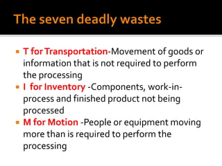  T forTransportation-Movement of goods or
information that is not required to perform
the processing
 I for Inventory -Components, work-in-
process and finished product not being
processed
 M for Motion -People or equipment moving
more than is required to perform the
processing
 