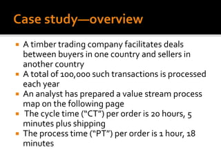  A timber trading company facilitates deals
between buyers in one country and sellers in
another country
 A total of 100,000 such transactions is processed
each year
 An analyst has prepared a value stream process
map on the following page
 The cycle time (“CT”) per order is 20 hours, 5
minutes plus shipping
 The process time (“PT”) per order is 1 hour, 18
minutes
 