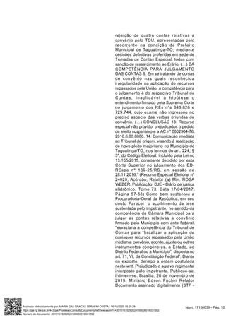 rejeição de quatro contas relativas a
convênio pelo TCU, apresentadas pelo
recorrente na condição de Prefeito
Municipal de Taguatinga-TO, mediante
decisões definitivas proferidas em sede de
Tomadas de Contas Especial, todas com
sanção de ressarcimento ao Erário. (…) DA
COMPETÊNCIA PARA JULGAMENTO
DAS CONTAS 8. Em se tratando de contas
de convênio nas quais reconhecida
irregularidade na aplicação de recursos
repassados pela União, a competência para
o julgamento é do respectivo Tribunal de
Contas, inaplicável à hipótese o
entendimento firmado pela Suprema Corte
no julgamento dos REs nºs 848.826 e
729.744, cujo exame não ingressou no
preciso aspecto das verbas oriundas de
convênio. (…) CONCLUSÃO 13. Recurso
especial não provido, prejudicados o pedido
de efeito suspensivo e a AC nº 0602904-76.
2016.6.00.0000. 14. Comunicação imediata
ao Tribunal de origem, visando à realização
de novo pleito majoritário no Município de
Taguatinga/TO, nos termos do art. 224, §
3º, do Código Eleitoral, incluído pela Lei no
13.165/2015, consoante decidido por esta
Corte Superior no julgamento dos ED-
REspe nº 139-25/RS, em sessão de
28.11.2016.” (Recurso Especial Eleitoral nº
24020, Acórdão, Relator (a) Min. ROSA
WEBER, Publicação: DJE - Diário de justiça
eletrônico, Tomo 73, Data 17/04/2017,
Página 57-58) Como bem sustentou a
Procuradoria-Geral da República, em seu
douto Parecer, o acolhimento da tese
sustentada pelo impetrante, no sentido da
competência da Câmara Municipal para
julgar as contas relativas a convênio
firmado pelo Município com ente federal,
“esvaziaria a competência do Tribunal de
Contas para “fiscalizar a aplicação de
quaisquer recursos repassados pela União
mediante convênio, acordo, ajuste ou outros
instrumentos congêneres, a Estado, ao
Distrito Federal ou a Município”, disposta no
art. 71, VI, da Constituição Federal”. Diante
do exposto, denego a ordem postulada
neste writ. Prejudicado o agravo regimental
interposto pelo impetrante. Publique-se.
Intimem-se. Brasília, 26 de novembro de
2019. Ministro Edson Fachin Relator
Documento assinado digitalmente (STF -
Num. 17150036 - Pág. 10Assinado eletronicamente por: MARIA DAS GRACAS SERAFIM COSTA - 16/10/2020 15:29:29
https://pje1g.tse.jus.br:443/pje/Processo/ConsultaDocumento/listView.seam?x=20101615292624700000016031292
Número do documento: 20101615292624700000016031292
 