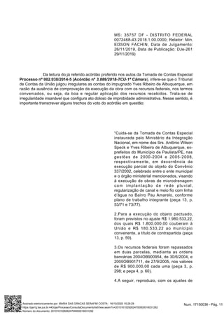 “Cuida-se da Tomada de Contas Especial
instaurada pelo Ministério da Integração
Nacional, em nome dos Srs. Antônio Wilson
Speck e Yves Ribeiro de Albuquerque, ex-
prefeitos do Município de Paulista/PE, nas
gestões de 2000-2004 e 2005-2008,
respectivamente, em decorrência da
execução parcial do objeto do Convênio
337/2002, celebrado entre o ente municipal
e o órgão ministerial mencionados, visando
à execução de obras de microdrenagem
com implantação de rede pluvial,
regularização de canal e meio fio com linha
d’água no Bairro Pau Amarelo, conforme
plano de trabalho integrante (peça 13, p.
53/71 e 73/77).
2.Para a execução do objeto pactuado,
foram previstos no ajuste R$ 1.980.533,22,
dos quais R$ 1.800.000,00 couberam à
União e R$ 180.533,22 ao município
convenente, a título de contrapartida (peça
13, p. 59).
3.Os recursos federais foram repassados
em duas parcelas, mediante as ordens
bancárias 2004OB900954, de 30/6/2004, e
2005OB901711, de 27/9/2005, nos valores
de R$ 900.000,00 cada uma (peça 3, p.
298; e peça 4, p. 60).
4.A seguir, reproduzo, com os ajustes de
MS: 35757 DF - DISTRITO FEDERAL
0072468-43.2018.1.00.0000, Relator: Min.
EDSON FACHIN, Data de Julgamento:
26/11/2019, Data de Publicação: DJe-261
29/11/2019)
Da leitura do já referido acórdão proferido nos autos da Tomada de Contas Especial
Processo nº 002.038/2014-5 (Acórdão nº 3.886/2018-TCU-1ª Câmara), infere-se que o Tribunal
de Contas da União julgou irregulares as contas do impugnado Yves Ribeiro de Albuquerque, em
razão da ausência de comprovação da execução da obra com os recursos federais, nos termos
conveniados, ou seja, da boa e regular aplicação dos recursos recebidos. Trata-se de
irregularidade insanável que configura ato doloso de improbidade administrativa. Nesse sentido, é
importante transcrever alguns trechos do voto do acórdão em questão:
Num. 17150036 - Pág. 11Assinado eletronicamente por: MARIA DAS GRACAS SERAFIM COSTA - 16/10/2020 15:29:29
https://pje1g.tse.jus.br:443/pje/Processo/ConsultaDocumento/listView.seam?x=20101615292624700000016031292
Número do documento: 20101615292624700000016031292
 