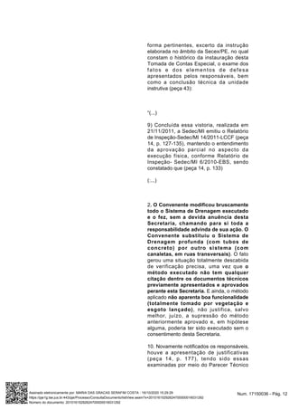 forma pertinentes, excerto da instrução
elaborada no âmbito da Secex/PE, no qual
constam o histórico da instauração desta
Tomada de Contas Especial, o exame dos
fatos e dos elementos de defesa
apresentados pelos responsáveis, bem
como a conclusão técnica da unidade
instrutiva (peça 43):
“(...)
9) Concluída essa vistoria, realizada em
21/11/2011, a Sedec/MI emitiu o Relatório
de Inspeção-Sedec/MI 14/2011-LCCF (peça
14, p. 127-135), mantendo o entendimento
da aprovação parcial no aspecto da
execução física, conforme Relatório de
Inspeção- Sedec/MI 6/2010-EBS, sendo
constatado que (peça 14, p. 133)
(:...)
2. O Convenente modificou bruscamente
todo o Sistema de Drenagem executado
e o fez, sem a devida anuência desta
Secretaria, chamando para si toda a
responsabilidade advinda de sua ação. O
Convenente substituiu o Sistema de
Drenagem profunda (com tubos de
concreto) por outro sistema (com
canaletas, em ruas transversais). O fato
gerou uma situação totalmente descabida
de verificação precisa, uma vez que o
método executado não tem qualquer
citação dentre os documentos técnicos
previamente apresentados e aprovados
perante esta Secretaria. E ainda, o método
aplicado não aparenta boa funcionalidade
(totalmente tomado por vegetação e
esgoto lançado), não justifica, salvo
melhor, juízo, a supressão do método
anteriormente aprovado e, em hipótese
alguma, poderia ter sido executado sem o
consentimento desta Secretaria.
10. Novamente notificados os responsáveis,
houve a apresentação de justificativas
(peça 14, p. 177), tendo sido essas
examinadas por meio do Parecer Técnico
Num. 17150036 - Pág. 12Assinado eletronicamente por: MARIA DAS GRACAS SERAFIM COSTA - 16/10/2020 15:29:29
https://pje1g.tse.jus.br:443/pje/Processo/ConsultaDocumento/listView.seam?x=20101615292624700000016031292
Número do documento: 20101615292624700000016031292
 