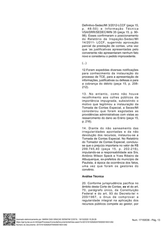 Definitivo-Sedec/MI 3/2012-LCCF (peça 15,
p. 48-50) e Informação Técnica
VSA/DRR/SEDEC/MIN 35 (peça 15, p. 90-
98). Esses confirmaram o posicionamento
do Relatório de Inspeção-Sedec/MI
14/2011- LCCF, sugerindo aprovação
parcial da prestação de contas, uma vez
que ‘as justificativas apresentadas pelo
convenente não apresentaram nenhum fato
novo e considerou o pedido improcedente.
(...)
12.Foram expedidas diversas notificações
para conhecimento da instauração do
processo de TCE, para a apresentação de
informações, justificativas ou defesas e para
a cobrança do débito (peça 15, p. 208-
212).
13. No entanto, como não houve
recolhimento aos cofres públicos da
importância impugnada, subsistindo o
motivo que legitimou a instauração da
Tomada de Contas Especial, a Secex/MI
considerou que foram esgotadas as
providências administrativas com vistas ao
ressarcimento do dano ao Erário (peça 15,
p. 216).
14. Diante do não saneamento das
irregularidades apontadas e da não
devolução dos recursos, instaurou-se a
Tomada de Contas Especial. No Relatório
do Tomador de Contas Especial, concluiu-
se que o prejuízo importaria no valor de R$
299.745,40 (peça 15, p. 202-216),
imputando-se a responsabilidade aos Srs.
Antônio Wilson Speck e Yves Ribeiro de
Albuquerque, ex-prefeitos do município de
Paulista, à época da ocorrência dos fatos,
uma vez que foram os gestores do
convênio.
Análise Técnica
20. Conforme jurisprudência pacífica no
âmbito desta Corte de Contas, ex vi do art.
70, parágrafo único, da Constituição
Federal e do art. 93 do Decreto-lei n
200/1967, o ônus de comprovar a
regularidade integral na aplicação dos
recursos públicos compete ao gestor, por
Num. 17150036 - Pág. 13Assinado eletronicamente por: MARIA DAS GRACAS SERAFIM COSTA - 16/10/2020 15:29:29
https://pje1g.tse.jus.br:443/pje/Processo/ConsultaDocumento/listView.seam?x=20101615292624700000016031292
Número do documento: 20101615292624700000016031292
 