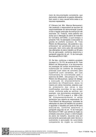 meio de documentação consistente, que
demonstre cabalmente os gastos efetuados,
bem assim o nexo causal entre estes e os
recursos repassados.
2ª Câmara (rel. Min. Marcos Bemquerer),
não podendo o responsável se escusar da
responsabilidade da demonstração quanto
à boa e regular execução da avença por ele
assinada. 22. Todavia, resta patente nos
autos que a alteração do plano de trabalho
do Convênio 337/2002, a qual ensejou a
presente TCE, foi planejada e executada na
gestão do prefeito sucessor, Sr. Yves
Ribeiro de Albuquerque, não podendo o seu
antecessor ser penalizado pela sua má
execução, bem como pela não submissão
das alterações do plano trabalho ao MI para
fins de aprovação, conforme determina o
parágrafo segundo do art. 15 da Instrução
Normativa/STN 01/1997.
23. De fato, conforme o relatório acostado
na peça 4, p. 72-172, de autoria do Sr. Yves
Ribeiro de Albuquerque, e os documentos
da prestação de contas encaminhados, a
substituição do sistema de drenagem
profunda (com tubos de concreto) para
superficial (com canaletas, em ruas
transversais) foi concretizada após o
exercício de 2005....Isto porque o Sr. Yves
Ribeiro de Albuquerque, apesar de delegar
a execução do empreendimento à
secretaria da infraestrutura, atuou no
mesmo em vários momentos, estando a par
do andamento das obras e das
modificações ocorridas no seu projeto
inicial, conforme pode se verificar, por
exemplo, nos documentos acostados na
peça 4, p. 74-172 e peça 4, p. 296 e 350.
38. Complementarmente, é válido
esclarecer que caberia ao responsável, Sr.
Yves Ribeiro de Albuquerque, submeter as
alterações do plano de trabalho do convênio
e aguardar o respaldo por parte do MI para
executá-las, conforme determina o
parágrafo segundo do art. 15 da Instrução
Normativa 01/1997, que admite ao órgão ou
entidade executora propor a reformulação
do plano de trabalho, devendo esta ser
previamente apreciada pelo setor técnico e
submetida à aprovação da autoridade
competente do órgão ou entidade
Num. 17150036 - Pág. 14Assinado eletronicamente por: MARIA DAS GRACAS SERAFIM COSTA - 16/10/2020 15:29:29
https://pje1g.tse.jus.br:443/pje/Processo/ConsultaDocumento/listView.seam?x=20101615292624700000016031292
Número do documento: 20101615292624700000016031292
 