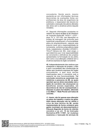 concedente. Sendo assim, mesmo
pautando-se em informações técnicas
decorrentes de avaliações feitas por
profissionais da área de engenharia da
prefeitura, o responsável não deveria ter
autorizado a execução dos planos alterados
das obras sem a anuência prévia daquele
ministério.
41. Segundo informações constantes no
relatório de vistoria in loco do MI (Relatório
de Inspeção-Sedec/MI 14/2011- LCCF -
peça 14, p. 127-135), tais alterações no
projeto de drenagem (de profunda para
superficial) prejudicaram a funcionalidade
plena do empreendimento, cabendo este
prejuízo recair sob a responsabilidade do
convenente, conforme jurisprudência desta
Corte, notadamente o Acórdão 3.372/2011-
TCU-2ª Câmara (rel. Min. José Jorge), o
qual determina que ‘é de responsabilidade
do convenente a deficiência dos projetos
apresentados na formulação do seu pleito,
bem como a sua alteração unilateral sem a
anuência expressa do órgão concedente’.
42. Independentemente dos motivos que
ensejaram a alteração do projeto, o fato
é que o ex-prefeito deu consecução às
obras sem anuência expressa do órgão
concedente, o que teve sérias
implicações para o convênio sob o
aspecto da sua funcionalidade. Tal
conclusão encontra-se assentada nos
relatórios e pareceres do MI, os quais
apontam que as obras executadas sob a
égide do convênio não alcançaram os
benefícios sociais esperados, em
decorrência de não ter acompanhado o
disposto no plano de trabalho, alterando
a sua Meta 1 - Rede Pluvial com tubos de
concreto.
43. Assim, não foi apenas essa alteração
no plano de trabalho o motivo da glosa.
Além dessa alteração não ter obtido o
crivo da área técnica do MI, sendo
implementada de forma unilateral pelo
gestor municipal, em descumprimento à
Cláusula Segunda do termo do referido
convênio e ao art. 15 da Instrução
Normativa-STN 1/1997, tal mudança
ocasionou a ‘execução de serviços de
Num. 17150036 - Pág. 15Assinado eletronicamente por: MARIA DAS GRACAS SERAFIM COSTA - 16/10/2020 15:29:29
https://pje1g.tse.jus.br:443/pje/Processo/ConsultaDocumento/listView.seam?x=20101615292624700000016031292
Número do documento: 20101615292624700000016031292
 