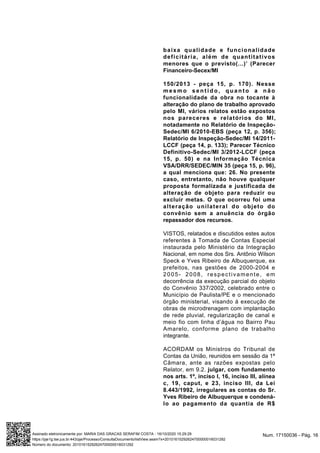 baixa qualidade e funcionalidade
deficitária, além de quantitativos
menores que o previsto(...)’ (Parecer
Financeiro-Secex/MI
150/2013 - peça 15, p. 170). Nesse
m e s m o s e n t i d o , q u a n t o a n ã o
funcionalidade da obra no tocante à
alteração do plano de trabalho aprovado
pelo MI, vários relatos estão expostos
nos pareceres e relatórios do MI,
notadamente no Relatório de Inspeção-
Sedec/MI 6/2010-EBS (peça 12, p. 356);
Relatório de Inspeção-Sedec/MI 14/2011-
LCCF (peça 14, p. 133); Parecer Técnico
Definitivo-Sedec/MI 3/2012-LCCF (peça
15, p. 50) e na Informação Técnica
VSA/DRR/SEDEC/MIN 35 (peça 15, p. 96),
a qual menciona que: 26. No presente
caso, entretanto, não houve qualquer
proposta formalizada e justificada de
alteração de objeto para reduzir ou
excluir metas. O que ocorreu foi uma
alteração unilateral do objeto do
convênio sem a anuência do órgão
repassador dos recursos.
VISTOS, relatados e discutidos estes autos
referentes à Tomada de Contas Especial
instaurada pelo Ministério da Integração
Nacional, em nome dos Srs. Antônio Wilson
Speck e Yves Ribeiro de Albuquerque, ex
prefeitos, nas gestões de 2000-2004 e
2005- 2008, respectivamente, em
decorrência da execução parcial do objeto
do Convênio 337/2002, celebrado entre o
Município de Paulista/PE e o mencionado
órgão ministerial, visando à execução de
obras de microdrenagem com implantação
de rede pluvial, regularização de canal e
meio fio com linha d’água no Bairro Pau
Amarelo, conforme plano de trabalho
integrante.
ACORDAM os Ministros do Tribunal de
Contas da União, reunidos em sessão da 1ª
Câmara, ante as razões expostas pelo
Relator, em 9.2. julgar, com fundamento
nos arts. 1º, inciso I, 16, inciso III, alínea
c, 19, caput, e 23, inciso III, da Lei
8.443/1992, irregulares as contas do Sr.
Yves Ribeiro de Albuquerque e condená-
lo ao pagamento da quantia de R$
Num. 17150036 - Pág. 16Assinado eletronicamente por: MARIA DAS GRACAS SERAFIM COSTA - 16/10/2020 15:29:29
https://pje1g.tse.jus.br:443/pje/Processo/ConsultaDocumento/listView.seam?x=20101615292624700000016031292
Número do documento: 20101615292624700000016031292
 