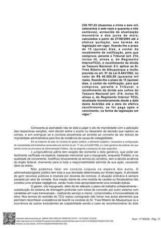 236.707,43 (duzentos e trinta e seis mil,
setecentos e sete reais e quarenta e três
centavos), acrescida da atualização
monetária e dos juros de mora,
calculados a partir de 27/09/2005 até a
efetiva quitação, nos termos da
legislação em vigor, fixando-lhe o prazo
de 15 (quinze) dias, a contar do
recebimento da notificação, para que
comprove, perante o Tribunal (art. 214,
inciso III, alínea a, do Regimento
Interno/TCU), o recolhimento da dívida
ao Tesouro Nacional; 9.3. aplicar ao Sr.
Yves Ribeiro de Albuquerque a multa,
prevista no art. 57 da Lei 8.443/1992, no
valor de R$ 40.000,00 (quarenta mil
reais), fixando-lhe o prazo de 15 (quinze)
dias, a contar da notificação, para que
comprove, perante o Tribunal, o
recolhimento da dívida aos cofres do
Tesouro Nacional (art. 214, inciso III,
alínea a, do Regimento Interno/ TCU),
atualizada monetariamente desde a data
deste Acórdão até a data do efetivo
recolhimento, se for paga após o
vencimento, na forma da legislação em
vigor;”
Consoante já assinalado não se está a julgar o ato de improbidade com a aplicação
das respectivas sanções, nem decidir sobre o acerto ou desacerto da decisão que rejeitou as
contas, e sim averiguar se a conduta perpetrada se amolda ao conceito de ato doloso de
improbidade administrativa para fins de incidência de causa de inelegibilidade.
Em se tratando de dolo na conduta do gestor público, o elemento subjetivo, necessário à configuração
de improbidade administrativa censurada nos termos do art. 11 da Lei 8.429/1992, é o dolo genérico de praticar ato que
atente contra os princípios da Administração Pública, não se exigindo a presença de dolo específico.
A jurisprudência pátria tem exigido tão somente o dolo genérico, que pode ser
facilmente verificado na espécie, bastando mencionar que o impugnado, enquanto Prefeito, e na
qualidade de convenente, modificou bruscamente os termos do convênio, sem a devida anuência
do órgão federal, chamando para si toda a responsabilidade advinda de sua ação, causando
dano ao erário.
Não podemos falar em conduta culposa na espécie dos autos. O
administrador/gestor público tem toda a sua atividade determinada por limites legais. A atividade
de gerir recursos públicos é imposta por deveres de conduta. A atuação ordinária é sempre
pautada por atos de vontade. Sua inação diante de uma medida de cautela ou fiscalizatória não
constitui uma simples negligência, senão muito mais apropriadamente uma omissão dolosa.
O gestor, ora impugnado, além de ter alterado o plano de trabalho unilateralmente -
substituição do sistema de drenagem profunda com tubos de concreto por outro sistema com
canaletas em ruas transversais - realizando serviço a menor, comprometeu a funcionalidade da
obra. Nos termos do acórdão do TCU restou consignado não haver nos autos elementos que
permitam reconhecer a existência de boa-fé na conduta do Sr. Yves Ribeiro de Albuquerque ou a
ocorrência de outros excludentes de culpabilidade sendo o caso de reconhecimento do dolo
Num. 17150036 - Pág. 17Assinado eletronicamente por: MARIA DAS GRACAS SERAFIM COSTA - 16/10/2020 15:29:29
https://pje1g.tse.jus.br:443/pje/Processo/ConsultaDocumento/listView.seam?x=20101615292624700000016031292
Número do documento: 20101615292624700000016031292
 
