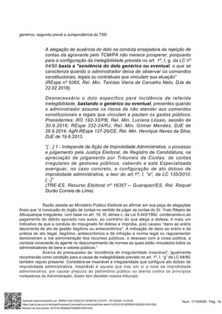 genérico, segundo prevê a Jurisprudência do TSE:
A alegação de ausência do dolo na conduta ensejadora da rejeição de
contas da agravante pelo TCM/PA não merece prosperar, porquanto
para a configuração da inelegibilidade prevista no art. 1º, I, g, da LC nº
64/90 basta a "existência do dolo genérico ou eventual, o que se
caracteriza quando o administrador deixa de observar os comandos
constitucionais, legais ou contratuais que vinculam sua atuação"
(REspe nº 9365, Rel. Min. Tarcisio Vieira de Carvalho Neto, DJe de
22.02.2018).
Desnecessário o dolo específico para incidência de referida
inelegibilidade, bastando o genérico ou eventual, presentes quando
o administrador assume os riscos de não atender aos comandos
constitucionais e legais que vinculam e pautam os gastos públicos.
Precedentes: RO 192-33/PB, Rel. Min. Luciana Lóssio, sessão de
30.9.2016; REspe 332-24/RJ, Rel. Min. Gilmar Mendes, DJE de
26.9.2014; AgR-REspe 127-26/CE, Rel. Min. Henrique Neves da Silva,
DJE de 19.6.2013.
“[…] 1 - Independe de Ação de Improbidade Administrativa, o processo
e julgamento pela Justiça Eleitoral, de Registro de Candidatura, na
apreciação de julgamento por Tribunais de Contas, de contas
irregulares de gestores públicos, cabendo a esta Especializada
averiguar, no caso concreto, a configuração de ato doloso de
improbidade administrativa, a teor do art.1º, I, "a", da LC 135/2010.
[...]”
(TRE-ES. Recurso Eleitoral nº 16357 – Guarapari/ES. Rel. Raquel
Durão Correia de Lima).
Razão assiste ao Ministério Público Eleitoral ao afirmar em sua peça de alegações
finais que “a conclusão do órgão de contas no sentido de julgar as contas do Sr. Yves Ribeiro de
Albuquerque irregulares, com base no art. 16, III, alínea c, da Lei 8.443/1992, condenando-o ao
pagamento do débito apurado nos autos, ao contrário do que alega a defesa, é mais um
indicativo de que a conduta do impugnado foi dolosa e ímproba, pois causou “dano ao erário
decorrente de ato de gestão ilegítimo ou antieconômico”. A indicação de dano ao erário e da
prática de ato ilegal, ilegítimo, antieconômico e de infração à norma legal ou regulamentar
demonstram a má administração dos recursos públicos, o descaso com a coisa pública, a
conduta consciente do agente no descumprimento de normas as quais estão vinculados todos os
administradores de bens e valores públicos.”
Acerca do pressuposto da “existência de irregularidade insanável”, igualmente
reconhecida como condição para a causa de inelegibilidade prevista no art. 1º, I, “g” da LC 64/90,
também reputo presente. Considera-se insanável a irregularidade que configure ato doloso de
improbidade administrativa. Insanável é aquela que traz em si a nota da improbidade
administrativa, por causar prejuízo ao patrimônio público ou atenta contra os princípios
norteadores da Administração. Assim tem decidido nossos tribunais:
Num. 17150036 - Pág. 18Assinado eletronicamente por: MARIA DAS GRACAS SERAFIM COSTA - 16/10/2020 15:29:29
https://pje1g.tse.jus.br:443/pje/Processo/ConsultaDocumento/listView.seam?x=20101615292624700000016031292
Número do documento: 20101615292624700000016031292
 