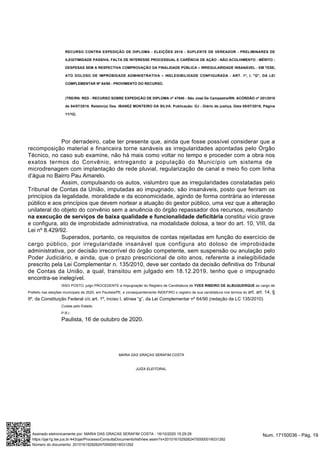 RECURSO CONTRA EXPEDIÇÃO DE DIPLOMA - ELEIÇÕES 2016 - SUPLENTE DE VEREADOR - PRELIMINARES DE
ILEGITIMIDADE PASSIVA, FALTA DE INTERESSE PROCESSUAL E CARÊNCIA DE AÇÃO - NÃO ACOLHIMENTO - MÉRITO -
DESPESAS SEM A RESPECTIVA COMPROVAÇÃO DA FINALIDADE PÚBLICA – IRREGULARIDADE INSANÁVEL - EM TESE,
ATO DOLOSO DE IMPROBIDADE ADMINISTRATIVA – INELEGIBILIDADE CONFIGURADA - ART. 1º, I, "G", DA LEI
COMPLEMENTAR Nº 64/90 - PROVIMENTO DO RECURSO.
(TRE/RN. RED - RECURSO SOBRE EXPEDIÇÃO DE DIPLOMA nº 47840 - São José De Campestre/RN. ACÓRDÃO nº 251/2018
de 04/07/2018. Relator(a) Des. IBANEZ MONTEIRO DA SILVA. Publicação: DJ - Diário de justiça, Data 05/07/2018, Página
11/12).
Por derradeiro, cabe ter presente que, ainda que fosse possível considerar que a
recomposição material e financeira torne sanáveis as irregularidades apontadas pelo Órgão
Técnico, no caso sub examine, não há mais como voltar no tempo e proceder com a obra nos
exatos termos do Convênio, entregando a população do Município um sistema de
microdrenagem com implantação de rede pluvial, regularização de canal e meio fio com linha
d’água no Bairro Pau Amarelo.
Assim, compulsando os autos, vislumbro que as irregularidades constatadas pelo
Tribunal de Contas da União, imputadas ao impugnado, são insanáveis, posto que feriram os
princípios da legalidade, moralidade e da economicidade, agindo de forma contrária ao interesse
público e aos princípios que devem nortear a atuação do gestor público, uma vez que a alteração
unilateral do objeto do convênio sem a anuência do órgão repassador dos recursos, resultando
na execução de serviços de baixa qualidade e funcionalidade deficitária constitui vício grave
e configura, ato de improbidade administrativa, na modalidade dolosa, a teor do art. 10, VIII, da
Lei nº 8.429/92.
Superados, portanto, os requisitos de contas rejeitadas em função do exercício de
cargo público, por irregularidade insanável que configura ato doloso de improbidade
administrativa, por decisão irrecorrível do órgão competente, sem suspensão ou anulação pelo
Poder Judiciário, e ainda, que o prazo prescricional de oito anos, referente a inelegibilidade
prescrito pela Lei Complementar n. 135/2010, deve ser contado da decisão definitiva do Tribunal
de Contas da União, a qual, transitou em julgado em 18.12.2019, tenho que o impugnado
encontra-se inelegível.
ISSO POSTO, julgo PROCEDENTE a Impugnação do Registro de Candidatura de YVES RIBEIRO DE ALBUQUERQUE ao cargo de
Prefeito nas eleições municipais de 2020, em Paulista/PE, e consequentemente INDEFIRO o registro de sua candidatura nos termos do art. art. 14, §
9º, da Constituição Federal c/c art. 1º, inciso I, alínea “g”, da Lei Complementar nº 64/90 (redação da LC 135/2010).
Custas pelo Estado.
P.R.I.
Paulista, 16 de outubro de 2020.
MARIA DAS GRAÇAS SERAFIM COSTA
JUÍZA ELEITORAL.
Num. 17150036 - Pág. 19Assinado eletronicamente por: MARIA DAS GRACAS SERAFIM COSTA - 16/10/2020 15:29:29
https://pje1g.tse.jus.br:443/pje/Processo/ConsultaDocumento/listView.seam?x=20101615292624700000016031292
Número do documento: 20101615292624700000016031292
 