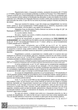 Regularmente citado, o impugnado contestou, acostando documentos (ID 11712244
a 11713009), alegando que as decisões proferidas no âmbito do Processo TCU nº002.038/2014-
5 deixam evidente que a responsabilização do defendente ocorreu em face da constatação pelo
TCU de suposta conduta culposa na fiscalização das alterações no plano de trabalho do convênio
celebrado com o Ministério da Integração Nacional, levadas a efeito pela secretaria responsável
pela execução das obras. E que não há nos autos do processo qualquer indicativo de prática de
ato doloso.
Aduz que conduta foi culposa, o que não enseja sua inelegibilidade nos termos
inciso I, alínea “g”, da Lei Complementar nº 64/90 (redação da LC 135/2010), requerendo a total
improcedência do pedido, a fim de deferir o seu registro de candidatura.
Alegações finais do Ministério Público Eleitoral nos termos do artigo 43, §4º, da
Resolução 23.609/2019, do TSE (ID 15347267).
É o sucinto relatório. Decido.
De plano, registro que sendo a matéria unicamente de direito, desnecessária a
produção de prova testemunhal e pericial.
Cuida-se de impugnação ao registro de candidatura de YVES RIBEIRO DE
ALBUQUERQUE, sob o argumento que lhe faltaria uma das condições de elegibilidade na forma
do art. art. 14, § 9º, da Constituição Federal c/c art. 1º, inciso I, alínea “g”, da Lei Complementar
nº 64/90 (redação da LC 135/2010).
Importa referir, inicialmente, que a CF/88, em seu § 3º, art. 14, nomina,
expressamente, em seus incisos I a VI, as condições de elegibilidade exigidas para o cidadão que
se proponha a exercer cargo público eletivo. Destarte, antes de proceder ao registro de
candidatura, o pretenso candidato haverá de demonstrar o preenchimento das condições acima
descritas.
Elegibilidade é, portanto, a capacidade de o cidadão poder vir a exercer atos que
impliquem ou culminem na sua eleição, pelo povo, mediante o exercício do voto direto e secreto,
nos termos do caput do art. 14 da CF/88 e inelegibilidade seria a perda ou ausência das
condições previstas no referido dispositivo constitucional.
Falando de outra forma, a inelegibilidade é a restrição temporária do direito público político subjetivo passivo. Os direitos políticos
integram o núcleo de proteção fundamental do Jus Civitatis, possibilitando ao cidadão participar da vida política com o exercício do direito de votar e ser
votado. Assim, é indubitável que as inelegibilidades surgem como exceções constitucionais e infraconstitucionais dentro do contexto normativo vigente.
A norma constitucional, no art. 14, § 9º, dispõe que Lei complementar estabelecerá
outros casos de inelegibilidade e os prazos de sua cessação, a fim de proteger a probidade
administrativa, a moralidade para exercício de mandato considerada vida pregressa do candidato,
e a normalidade e legitimidade das eleições contra a influência do poder econômico ou o abuso
do exercício de função, cargo ou emprego na administração direta ou indireta.
As causas de inelegibilidades presentes na Lei Complementar n.º 64 (atualizada LC
135/10) guardam perfeita relação de concordância com a Constituição Federal, visando garantir a
proteção da legitimidade, a normalidade das eleições e da moralidade e probidade para o
exercício das funções públicas eletivas.
O art. 1º, I, g, da LC no 64/1990 (Lei das Inelegibilidades), define que são inelegíveis
para qualquer cargo “os que tiverem suas contas relativas ao exercício de cargos ou funções
públicas rejeitadas por irregularidade insanável que configure ato doloso de improbidade
administrativa, e por decisão irrecorrível do órgão competente, salvo se esta houver sido
suspensa ou anulada pelo Poder Judiciário, para as eleições que se realizarem nos oito anos
seguintes, contados a partir da data da decisão, aplicando-se o disposto no inciso II do art. 71 da
Constituição Federal, a todos os ordenadores de despesa, sem exclusão de mandatários que
houverem agido nessa condição”.
No caso em exame, o debate recai sobre se o impugnado preenche ou não a
condição de elegibilidade, em razão do fato de que o mesmo teve suas contas rejeitadas pelo
TCU, em decisão definitiva e irrecorrível, e se estaria no pleno gozo de seus direitos políticos.
Para a incidência da hipótese de inelegibilidade prevista no art. 1º,I, "g", da LC n.º
Num. 17150036 - Pág. 2Assinado eletronicamente por: MARIA DAS GRACAS SERAFIM COSTA - 16/10/2020 15:29:29
https://pje1g.tse.jus.br:443/pje/Processo/ConsultaDocumento/listView.seam?x=20101615292624700000016031292
Número do documento: 20101615292624700000016031292
 