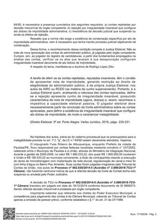 64/90, é necessária a presença cumulativa dos seguintes requisitos: a) contas rejeitadas por
decisão irrecorrível do órgão competente; b) rejeição por irregularidade insanável que configure
ato doloso de improbidade administrativa; c) inexistência de decisão judicial que suspenda ou
anule os efeitos da rejeição.
Ressalto que a norma não exige a existência de condenação específica por ato de
improbidade administrativa, nem é necessário que tenha havido processo judicial objetivando tal
condenação.
Dessa forma, o reconhecimento dessa condição compete à Justiça Eleitoral. Não se
trata de nova apreciação das contas do administrador público, já julgadas pelo órgão competente.
Cumpre, sim, ao julgador do registro de candidaturas, a partir dos fundamentos empregados na
análise das contas, verificar se os atos que levaram à sua desaprovação configuram
irregularidade insanável decorrente de ato doloso de improbidade.
A respeito do tema, manifesta-se a doutrina de Rodrigo López Zílio:
A tarefa de aferir se as contas rejeitadas, reputadas insanáveis, têm o condão
de apresentar nota de improbidade, gerando restrição ao direito de
elegibilidade do administrador público, é da própria Justiça Eleitoral, nos
autos da AIRC ou RCED (se matéria de cunho superveniente). Portanto, é a
Justiça Eleitoral quem, analisando a natureza das contas reprovadas, define
se a rejeição apresenta cunho de irregularidade insanável, possuindo
característica de nota de improbidade (agora, dolosa) e, assim, reconhece o
impeditivo à capacidade eleitoral passiva. O julgador eleitoral deve
necessariamente partir da conclusão da Corte administrativa sobre as contas
apreciadas, para definir a existência da irregularidade insanável que configure
ato doloso de improbidade, de modo a caracterizar inelegibilidade.
(Direito Eleitoral. 5ª ed. Porto Alegre: Verbo Jurídico, 2016, págs. 230-231.
Na hipótese dos autos, extrai-se do caderno processual que os pressupostos para a
inelegibilidade prevista no art. 1º,I, "g", da LC n.º 64/90 restam claramente atendidos. Vejamos:
O impugnado Yves Ribeiro de Albuquerque, enquanto Prefeito da cidade de
Paulista/PE, ficou responsável por verbas federais recebidas mediante convênio n° 337/2002,
celebrado entre o Município de Paulista e a União, através do Ministério da Integração Nacional,
durante a gestão de 2005-2008, no valor R$ 1.980.533,22, dos quais R$ 1.800.000,00 couberam
à União e R$ 180.533,22 ao município convenente, a título de contrapartida,visando à execução
de obras de microdrenagem com implantação de rede pluvial, regularização de canal e meio fio
com linha d’água no Bairro Pau Amarelo. Suas contas foram julgadas irregulares pelo Tribunal de
Contas da União, nos autos do Processo nº 002.038/2014-5 (Acórdão nº 3.886/2018-TCU-1ª
Câmara), não havendo nenhuma notícia de que a referida decisão da Corte de Contas tenha sido
suspensa ou anulada pelo Poder Judiciário.
A decisão do TCU no Processo nº 002.038/2014-5 (Acórdão nº 3.886/2018-TCU-
1ª Câmara) transitou em julgado em data de 18/12/2019 conforme documento de ID 9895073.
Sendo referida decisão irrecorrível e prolatada por órgão competente.
Importante salientar que referente aos chefes do Poder Executivo Municipal, a
competência para julgamento das contas é da Câmara Municipal, cabendo ao Tribunal de Contas
apenas a emissão de parecer prévio, conforme estabelece o § 1° do art. 31 da CF/1988.
Num. 17150036 - Pág. 3Assinado eletronicamente por: MARIA DAS GRACAS SERAFIM COSTA - 16/10/2020 15:29:29
https://pje1g.tse.jus.br:443/pje/Processo/ConsultaDocumento/listView.seam?x=20101615292624700000016031292
Número do documento: 20101615292624700000016031292
 